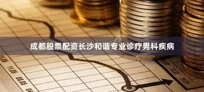 成都股票配资长沙和谐专业诊疗男科疾病