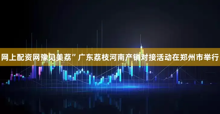网上配资网豫见美荔”广东荔枝河南产销对接活动在郑州市举行