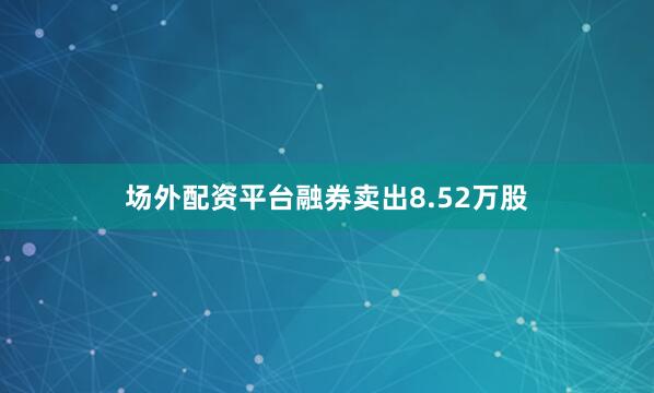 场外配资平台融券卖出8.52万股