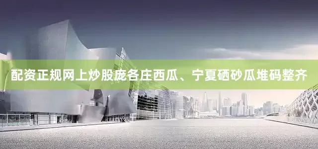配资正规网上炒股庞各庄西瓜、宁夏硒砂瓜堆码整齐