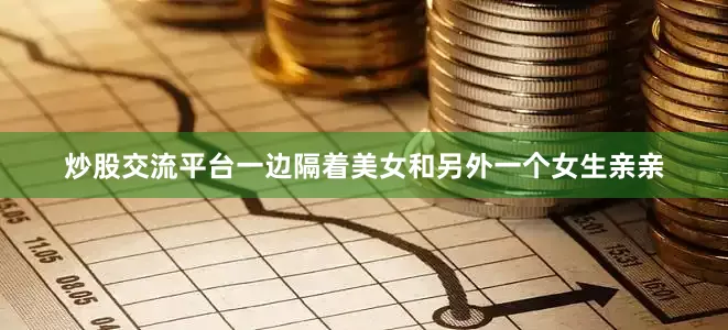炒股交流平台一边隔着美女和另外一个女生亲亲