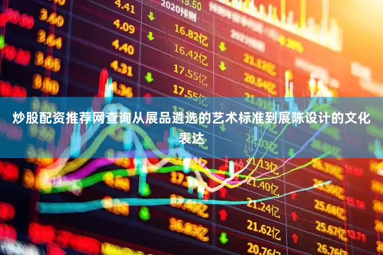 炒股配资推荐网查询从展品遴选的艺术标准到展陈设计的文化表达