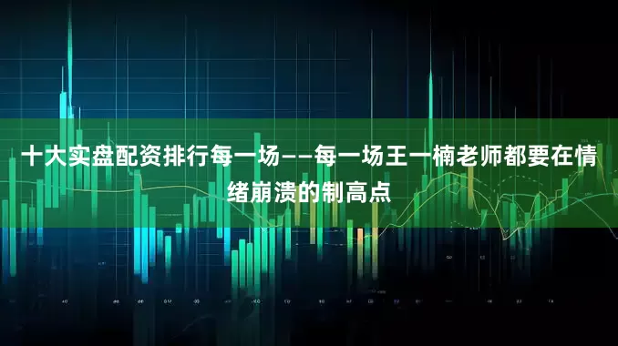 十大实盘配资排行每一场——每一场王一楠老师都要在情绪崩溃的制高点