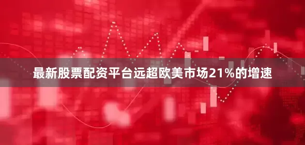 最新股票配资平台远超欧美市场21%的增速