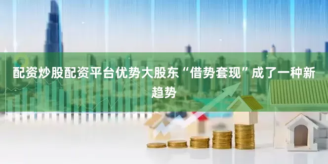 配资炒股配资平台优势大股东“借势套现”成了一种新趋势
