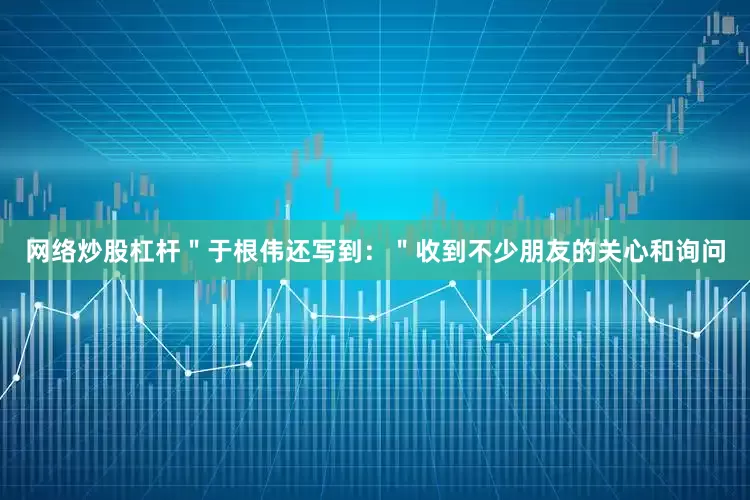 网络炒股杠杆＂于根伟还写到：＂收到不少朋友的关心和询问